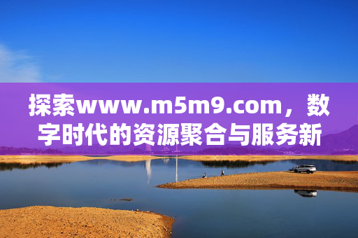 探索www.m5m9.com，数字时代的资源聚合与服务新枢纽，www.m5m9.com，数字时代的资源聚合与服务新枢纽