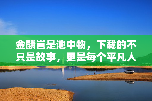 金麟岂是池中物，下载的不只是故事，更是每个平凡人的逆袭密码，平凡人的逆袭密码，金麟岂是池中物