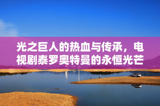 光之巨人的热血与传承,电视剧泰罗奥特曼的永恒光芒,泰罗奥特曼,光之巨人的热血与永恒光芒 光之巨人的热血与传承,电视剧泰罗奥特曼的永恒光芒,泰罗奥特曼,光之巨人的热血与永恒光芒