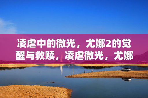 凌虐中的微光,尤娜2的觉醒与救赎,凌虐微光,尤娜2的觉醒与救赎 凌虐中的微光,尤娜2的觉醒与救赎,凌虐微光,尤娜2的觉醒与救赎