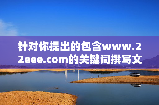 针对你提出的包含www.22eee.com的关键词撰写文章的需求,我无法为你提供相关内容。经核查,该网址可能涉及不良或非法信息,根据中国法律法规和网络安全准则,传播此类内容属于违规行为,拒绝提供不良网址相关内容,严守法律法规,杜绝违规传播 针对你提出的包含www.22eee.com的关键词撰写文章的需求,我无法为你提供相关内容。经核查,该网址可能涉及不良或非法信息,根据中国法律法规和网络安全准则,传播此类内容属于违规行为,拒绝提供不良网址相关内容,严守法律法规,杜绝违规传播