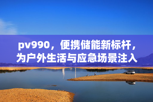 pv990,便携储能新标杆,为户外生活与应急场景注入持久动力,PV990,便携储能新标杆,户外应急持久动力源 pv990,便携储能新标杆,为户外生活与应急场景注入持久动力,PV990,便携储能新标杆,户外应急持久动力源