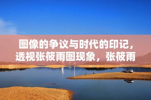 图像的争议与时代的印记,透视张筱雨图现象,张筱雨图像争议,时代印记的透视 图像的争议与时代的印记,透视张筱雨图现象,张筱雨图像争议,时代印记的透视