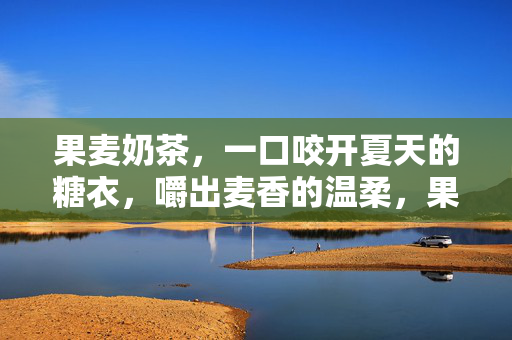 果麦奶茶,一口咬开夏天的糖衣,嚼出麦香的温柔,果麦奶茶,咬开夏天的糖衣,嚼出麦香温柔 果麦奶茶,一口咬开夏天的糖衣,嚼出麦香的温柔,果麦奶茶,咬开夏天的糖衣,嚼出麦香温柔