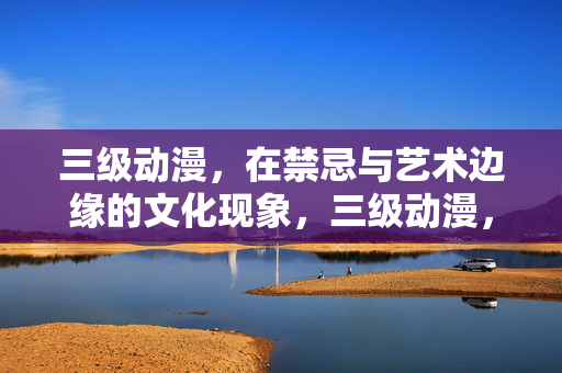 三级动漫，在禁忌与艺术边缘的文化现象，三级动漫，禁忌与艺术边缘的文化现象