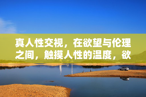 真人性交视,在欲望与伦理之间,触摸人性的温度,欲望与伦理的交界,打捞人性的温度 真人性交视,在欲望与伦理之间,触摸人性的温度,欲望与伦理的交界,打捞人性的温度