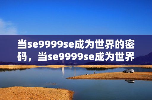 当se9999se成为世界的密码,当se9999se成为世界密码 当se9999se成为世界的密码,当se9999se成为世界密码