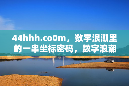 44hhh.co0m,数字浪潮里的一串坐标密码,数字浪潮里的坐标密码,44hhh.co0m 44hhh.co0m,数字浪潮里的一串坐标密码,数字浪潮里的坐标密码,44hhh.co0m