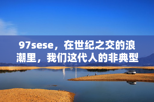 97sese,在世纪之交的浪潮里,我们这代人的非典型青春,世纪之交浪潮里的非典型青春 97sese,在世纪之交的浪潮里,我们这代人的非典型青春,世纪之交浪潮里的非典型青春