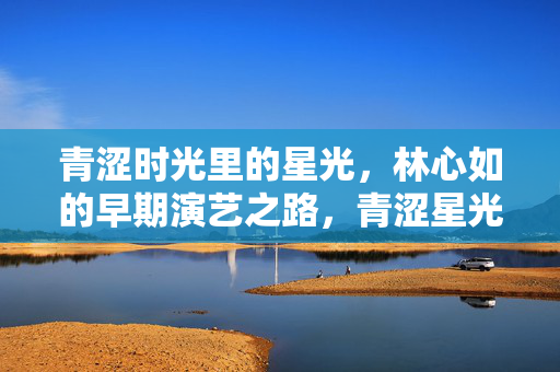 青涩时光里的星光,林心如的早期演艺之路,青涩星光,林心如的早期演艺之路 青涩时光里的星光,林心如的早期演艺之路,青涩星光,林心如的早期演艺之路