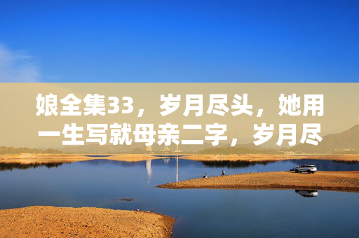 娘全集33，岁月尽头，她用一生写就母亲二字，岁月尽头，一生为娘