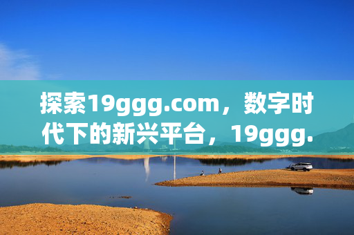 探索19ggg.com,数字时代下的新兴平台,19ggg.com,数字时代的新兴平台 探索19ggg.com,数字时代下的新兴平台,19ggg.com,数字时代的新兴平台