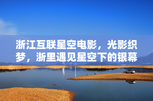 浙江互联星空电影,光影织梦,浙里遇见星空下的银幕诗篇 浙江互联星空电影,光影织梦,浙里遇见星空下的银幕诗篇