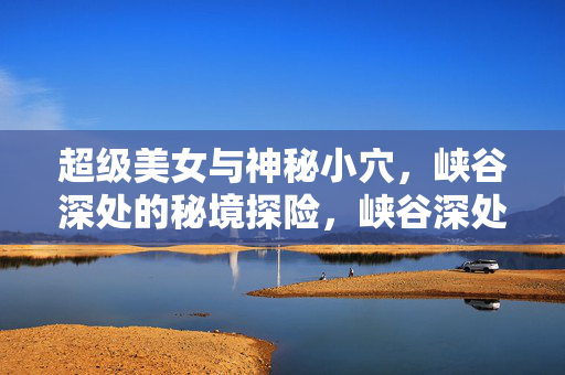超级美女与神秘小穴,峡谷深处的秘境探险,峡谷深处的秘境探险,超级美女与神秘小穴 超级美女与神秘小穴,峡谷深处的秘境探险,峡谷深处的秘境探险,超级美女与神秘小穴