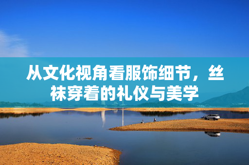 从文化视角看服饰细节,丝袜穿着的礼仪与美学 从文化视角看服饰细节,丝袜穿着的礼仪与美学
