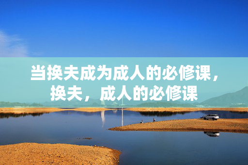 当换夫成为成人的必修课,换夫,成人的必修课 当换夫成为成人的必修课,换夫,成人的必修课