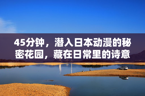 45分钟,潜入日本动漫的秘密花园,藏在日常里的诗意与狂想,潜入日本动漫的秘密花园,日常的诗意与狂想 45分钟,潜入日本动漫的秘密花园,藏在日常里的诗意与狂想,潜入日本动漫的秘密花园,日常的诗意与狂想