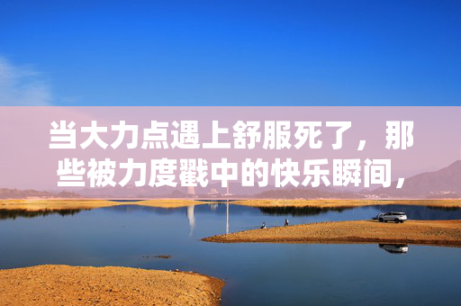当大力点遇上舒服死了,那些被力度戳中的快乐瞬间,当大力点遇上舒服死了,被力度戳中的快乐瞬间 当大力点遇上舒服死了,那些被力度戳中的快乐瞬间,当大力点遇上舒服死了,被力度戳中的快乐瞬间