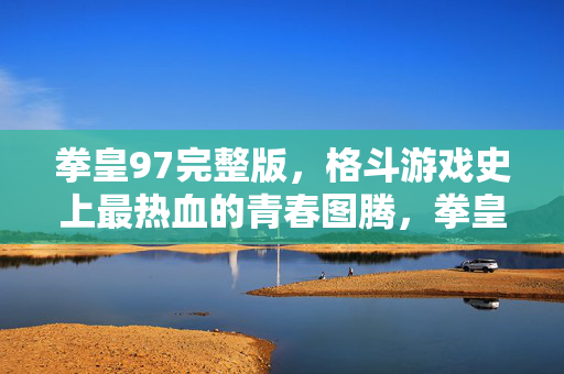 拳皇97完整版,格斗游戏史上最热血的青春图腾,拳皇97,格斗游戏史上最热血的青春图腾 拳皇97完整版,格斗游戏史上最热血的青春图腾,拳皇97,格斗游戏史上最热血的青春图腾