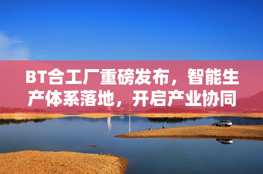 BT合工厂重磅发布,智能生产体系落地,开启产业协同新纪元,BT合工厂发布智能生产体系 开启产业协同新纪元 BT合工厂重磅发布,智能生产体系落地,开启产业协同新纪元,BT合工厂发布智能生产体系 开启产业协同新纪元