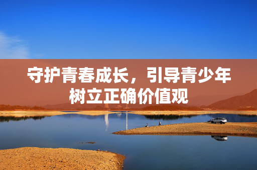 守护青春成长,引导青少年树立正确价值观 守护青春成长,引导青少年树立正确价值观