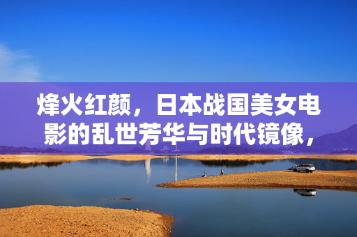 烽火红颜,日本战国美女电影的乱世芳华与时代镜像,烽火红颜,日本战国美女电影的乱世镜像 烽火红颜,日本战国美女电影的乱世芳华与时代镜像,烽火红颜,日本战国美女电影的乱世镜像