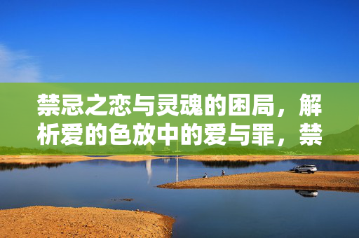 禁忌之恋与灵魂的困局,解析爱的色放中的爱与罪,禁忌之恋,灵魂困局与爱罪之思 禁忌之恋与灵魂的困局,解析爱的色放中的爱与罪,禁忌之恋,灵魂困局与爱罪之思