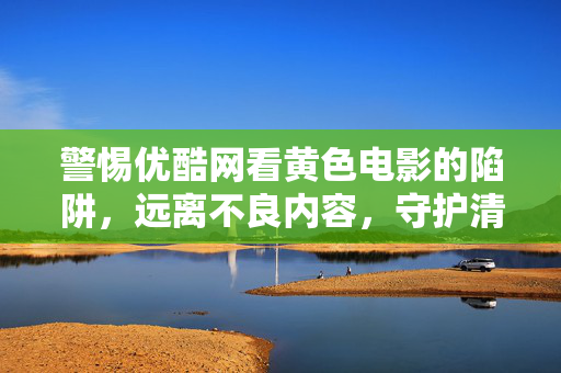 警惕优酷网看黄色电影的陷阱,远离不良内容,守护清朗网络空间,警惕优酷网涉黄陷阱,远离不良内容守护清朗网络空间 警惕优酷网看黄色电影的陷阱,远离不良内容,守护清朗网络空间,警惕优酷网涉黄陷阱,远离不良内容守护清朗网络空间
