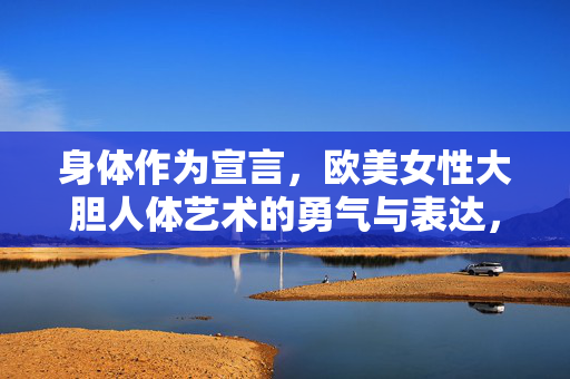 身体作为宣言,欧美女性大胆人体艺术的勇气与表达,身体作为宣言,欧美女性大胆人体艺术的勇气表达 身体作为宣言,欧美女性大胆人体艺术的勇气与表达,身体作为宣言,欧美女性大胆人体艺术的勇气表达