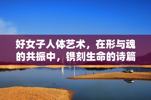 好女子人体艺术,在形与魂的共振中,镌刻生命的诗篇,女子人体艺术,形魂共振的生命诗篇 好女子人体艺术,在形与魂的共振中,镌刻生命的诗篇,女子人体艺术,形魂共振的生命诗篇