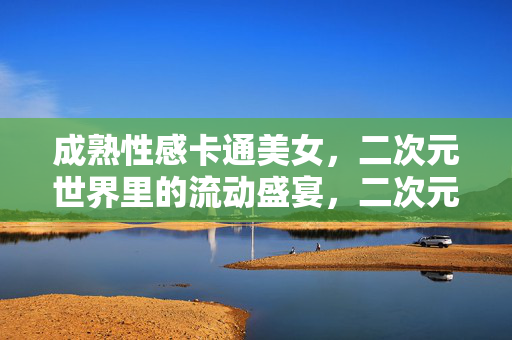 成熟性感卡通美女,二次元世界里的流动盛宴,二次元成熟性感,流动的盛宴 成熟性感卡通美女,二次元世界里的流动盛宴,二次元成熟性感,流动的盛宴