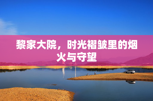 黎家大院,时光褶皱里的烟火与守望 黎家大院,时光褶皱里的烟火与守望