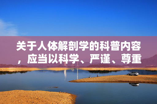 关于人体解剖学的科普内容,应当以科学、严谨、尊重为前提,聚焦于医学教育和健康知识的传播。以下从健康科普的角度出发,为你撰写一篇文章,旨在帮助读者科学了解人体构造,树立正确的健康观念 关于人体解剖学的科普内容,应当以科学、严谨、尊重为前提,聚焦于医学教育和健康知识的传播。以下从健康科普的角度出发,为你撰写一篇文章,旨在帮助读者科学了解人体构造,树立正确的健康观念