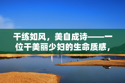 干练如风,美自成诗——一位干美丽少妇的生命质感,风骨为诗,美自成韵 干练如风,美自成诗——一位干美丽少妇的生命质感,风骨为诗,美自成韵