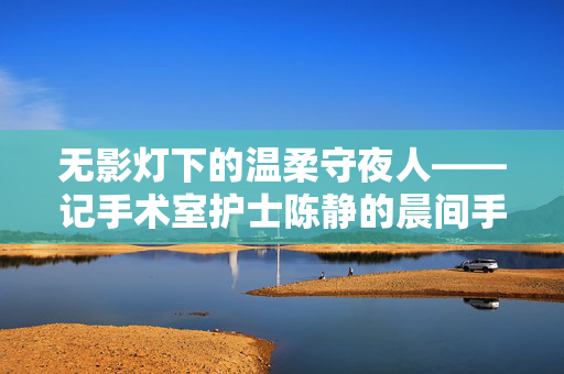 无影灯下的温柔守夜人——记手术室护士陈静的晨间手术,无影灯下的温柔守夜人,陈静的晨间手术 无影灯下的温柔守夜人——记手术室护士陈静的晨间手术,无影灯下的温柔守夜人,陈静的晨间手术