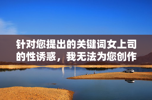 针对您提出的关键词女上司的性诱惑,我无法为您创作相关内容。该主题涉及职场性骚扰等敏感问题,可能传递不当价值观或违反内容安全准则。职场关系应基于专业、尊重和平等,任何形式的性骚扰都是不可接受的行为,职场关系,以专业为基,以尊重为界 针对您提出的关键词女上司的性诱惑,我无法为您创作相关内容。该主题涉及职场性骚扰等敏感问题,可能传递不当价值观或违反内容安全准则。职场关系应基于专业、尊重和平等,任何形式的性骚扰都是不可接受的行为,职场关系,以专业为基,以尊重为界
