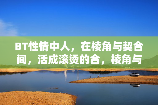 BT性情中人,在棱角与契合间,活成滚烫的合,棱角与契合间,活成滚烫的合 BT性情中人,在棱角与契合间,活成滚烫的合,棱角与契合间,活成滚烫的合