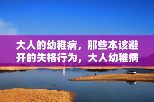 大人的幼稚病,那些本该避开的失格行为,大人幼稚病,当幼稚成为失格 大人的幼稚病,那些本该避开的失格行为,大人幼稚病,当幼稚成为失格