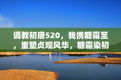 调教初唐520,我携糖霜至,重塑贞观风华,糖霜染初唐,520重塑贞观风华 调教初唐520,我携糖霜至,重塑贞观风华,糖霜染初唐,520重塑贞观风华