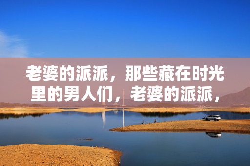 老婆的派派,那些藏在时光里的男人们,老婆的派派,时光里的旧人 老婆的派派,那些藏在时光里的男人们,老婆的派派,时光里的旧人