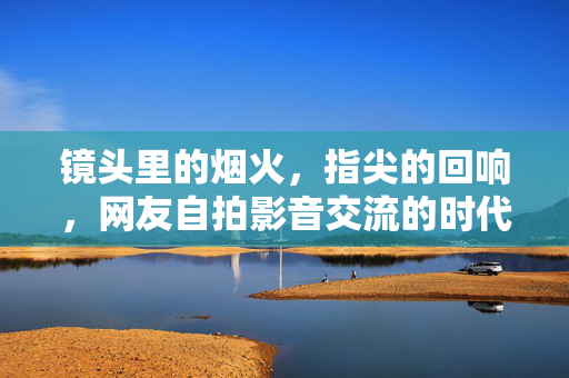 镜头里的烟火,指尖的回响,网友自拍影音交流的时代共鸣,镜头烟火指尖回响,网友自拍影音的时代共鸣 镜头里的烟火,指尖的回响,网友自拍影音交流的时代共鸣,镜头烟火指尖回响,网友自拍影音的时代共鸣