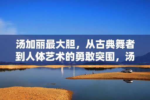 汤加丽最大胆,从古典舞者到人体艺术的勇敢突围,汤加丽,从古典舞者到人体艺术的勇敢突围 汤加丽最大胆,从古典舞者到人体艺术的勇敢突围,汤加丽,从古典舞者到人体艺术的勇敢突围