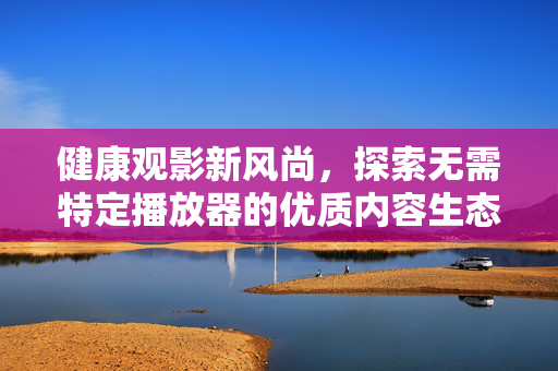 健康观影新风尚,探索无需特定播放器的优质内容生态,无播放器时代,健康观影新风尚与优质内容生态 健康观影新风尚,探索无需特定播放器的优质内容生态,无播放器时代,健康观影新风尚与优质内容生态