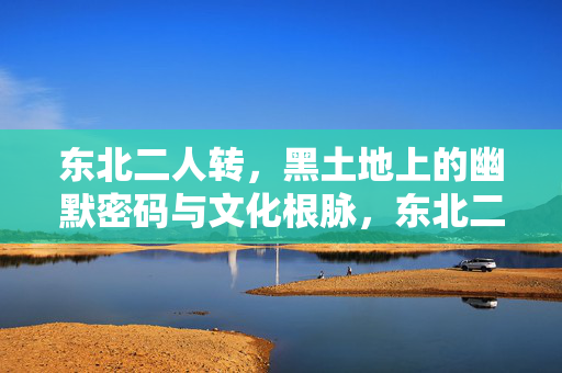 东北二人转,黑土地上的幽默密码与文化根脉,东北二人转,黑土地幽默密码与文化根脉 东北二人转,黑土地上的幽默密码与文化根脉,东北二人转,黑土地幽默密码与文化根脉