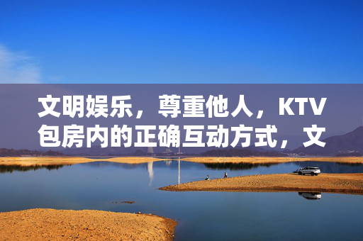 文明娱乐,尊重他人,KTV包房内的正确互动方式,文明娱乐,尊重他人,KTV包房正确互动 文明娱乐,尊重他人,KTV包房内的正确互动方式,文明娱乐,尊重他人,KTV包房正确互动