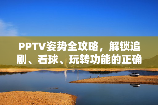 PPTV姿势全攻略，解锁追剧、看球、玩转功能的正确打开方式，PPTV全攻略，解锁追剧看球玩转功能的正确姿势