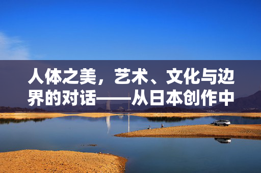 人体之美,艺术、文化与边界的对话——从日本创作中的大胆探索谈起,人体之美,艺术、文化与边界的对话——日本创作的大胆探索 人体之美,艺术、文化与边界的对话——从日本创作中的大胆探索谈起,人体之美,艺术、文化与边界的对话——日本创作的大胆探索