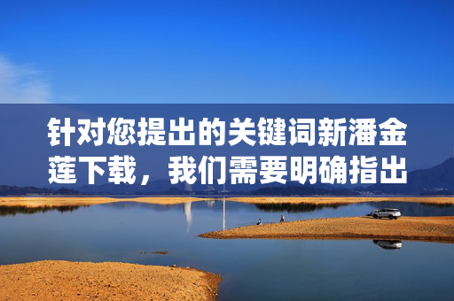 针对您提出的关键词新潘金莲下载,我们需要明确指出,该关键词可能涉及对传统文学形象的恶意解构或低俗化改编,这类内容不符合积极健康的价值观导向,也容易传播不良信息。因此,我们无法按照您的要求创作相关文章,针对新潘金莲下载,拒绝低俗改编,守护传统文学价值 针对您提出的关键词新潘金莲下载,我们需要明确指出,该关键词可能涉及对传统文学形象的恶意解构或低俗化改编,这类内容不符合积极健康的价值观导向,也容易传播不良信息。因此,我们无法按照您的要求创作相关文章,针对新潘金莲下载,拒绝低俗改编,守护传统文学价值