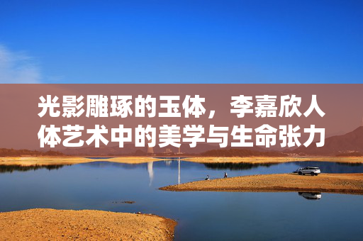 光影雕琢的玉体,李嘉欣人体艺术中的美学与生命张力,光影雕琢玉体,李嘉欣人体艺术的美学与生命张力 光影雕琢的玉体,李嘉欣人体艺术中的美学与生命张力,光影雕琢玉体,李嘉欣人体艺术的美学与生命张力
