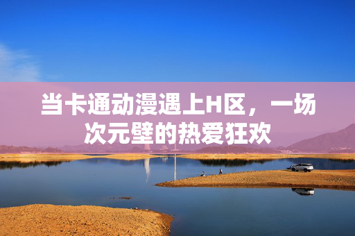 当卡通动漫遇上H区,一场次元壁的热爱狂欢 当卡通动漫遇上H区,一场次元壁的热爱狂欢